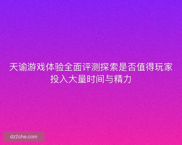天谕游戏体验全面评测探索是否值得玩家投入大量时间与精力