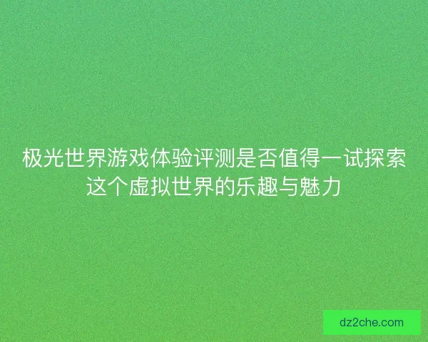 极光世界游戏体验评测是否值得一试探索这个虚拟世界的乐趣与魅力