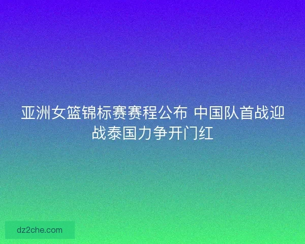 亚洲女篮锦标赛赛程公布 中国队首战迎战泰国力争开门红