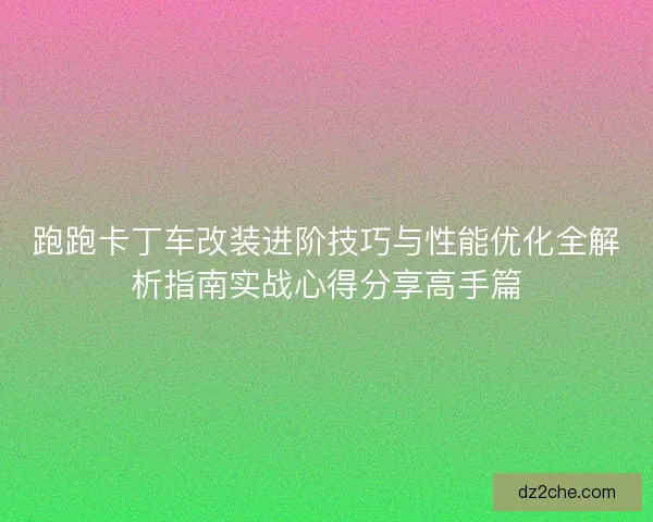 跑跑卡丁车改装进阶技巧与性能优化全解析指南实战心得分享高手篇