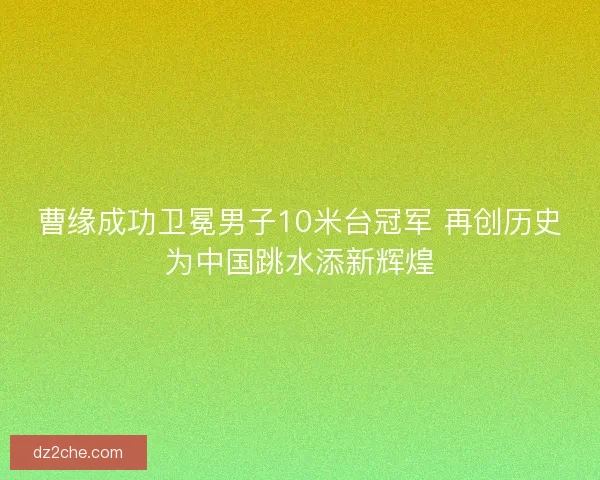 曹缘成功卫冕男子10米台冠军 再创历史为中国跳水添新辉煌