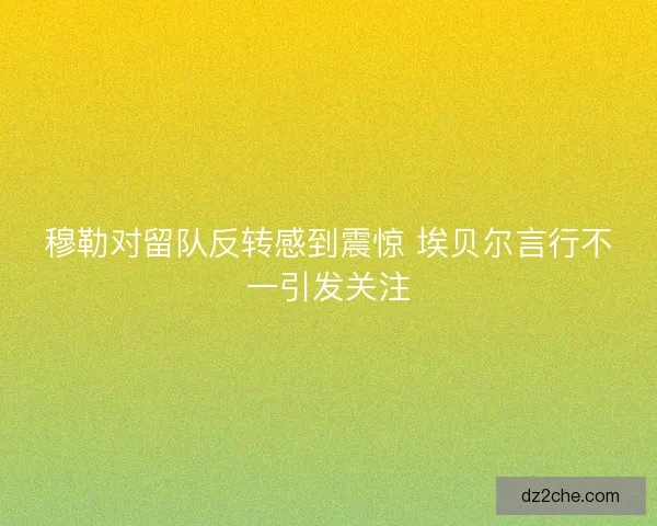 穆勒对留队反转感到震惊 埃贝尔言行不一引发关注