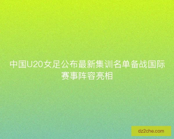 中国U20女足公布最新集训名单备战国际赛事阵容亮相
