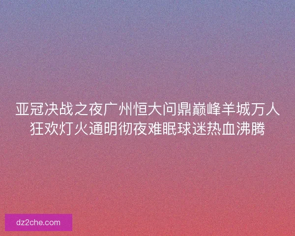 亚冠决战之夜广州恒大问鼎巅峰羊城万人狂欢灯火通明彻夜难眠球迷热血沸腾