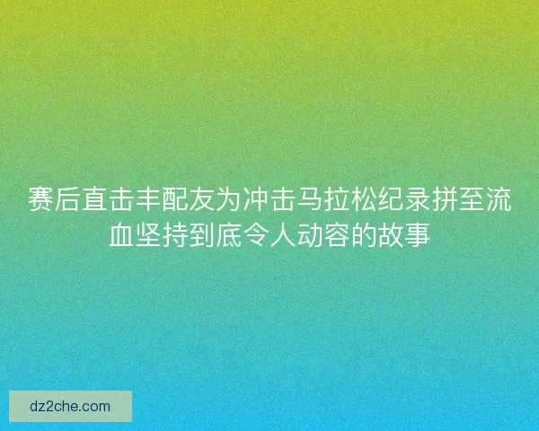 赛后直击丰配友为冲击马拉松纪录拼至流血坚持到底令人动容的故事
