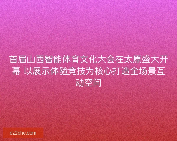 首届山西智能体育文化大会在太原盛大开幕 以展示体验竞技为核心打造全场景互动空间