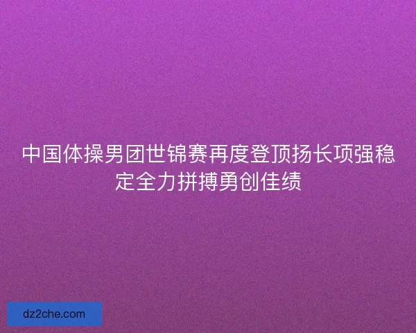 中国体操男团世锦赛再度登顶扬长项强稳定全力拼搏勇创佳绩