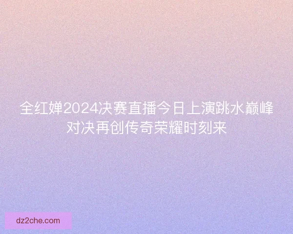全红婵2024决赛直播今日上演跳水巅峰对决再创传奇荣耀时刻来
