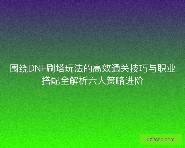 围绕DNF刷塔玩法的高效通关技巧与职业搭配全解析六大策略进阶