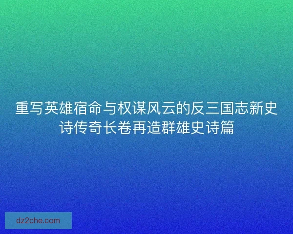 重写英雄宿命与权谋风云的反三国志新史诗传奇长卷再造群雄史诗篇