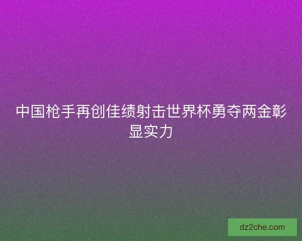 中国枪手再创佳绩射击世界杯勇夺两金彰显实力