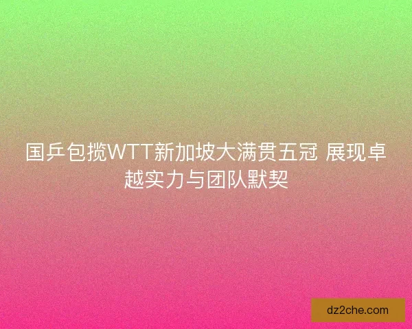 国乒包揽WTT新加坡大满贯五冠 展现卓越实力与团队默契