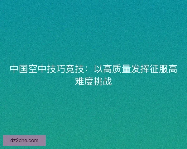 中国空中技巧竞技：以高质量发挥征服高难度挑战