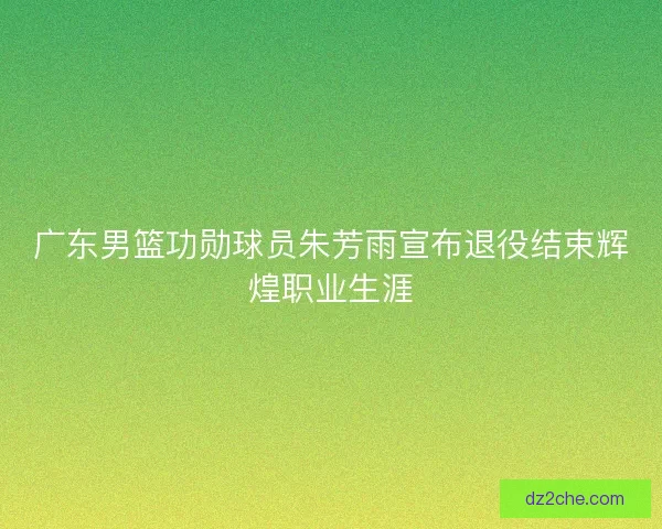 广东男篮功勋球员朱芳雨宣布退役结束辉煌职业生涯