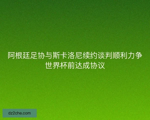 阿根廷足协与斯卡洛尼续约谈判顺利力争世界杯前达成协议