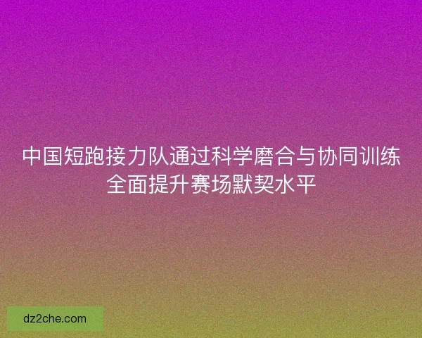 中国短跑接力队通过科学磨合与协同训练全面提升赛场默契水平 中国短跑接力队通过科学磨合与协同训练全面提升赛场默契水平