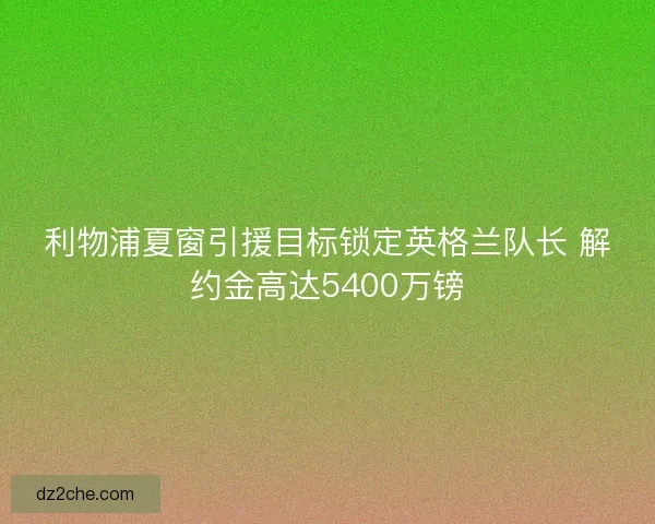 利物浦夏窗引援目标锁定英格兰队长 解约金高达5400万镑
